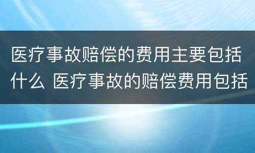 医疗事故赔偿的费用主要包括什么 医疗事故的赔偿费用包括哪些内容