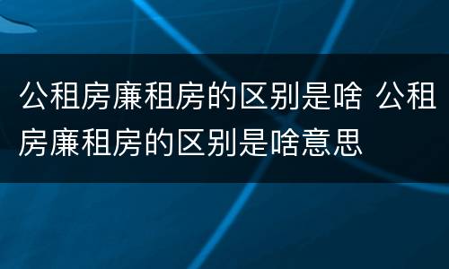 公租房廉租房的区别是啥 公租房廉租房的区别是啥意思