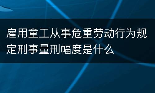 雇用童工从事危重劳动行为规定刑事量刑幅度是什么