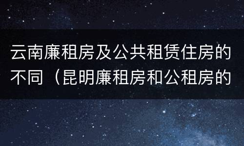 云南廉租房及公共租赁住房的不同（昆明廉租房和公租房的区别）
