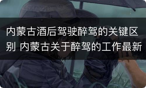 内蒙古酒后驾驶醉驾的关键区别 内蒙古关于醉驾的工作最新规定