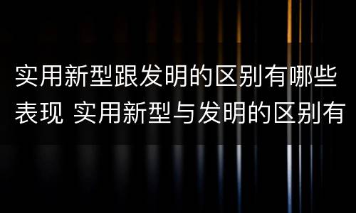 实用新型跟发明的区别有哪些表现 实用新型与发明的区别有哪些