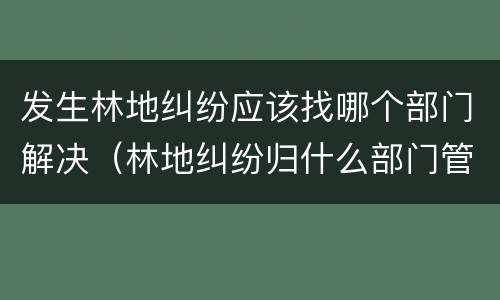 发生林地纠纷应该找哪个部门解决（林地纠纷归什么部门管）
