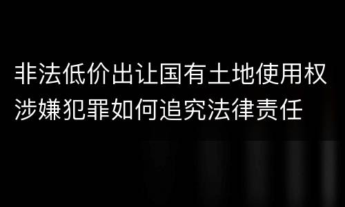 非法低价出让国有土地使用权涉嫌犯罪如何追究法律责任