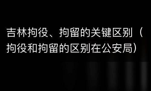 吉林拘役、拘留的关键区别（拘役和拘留的区别在公安局）
