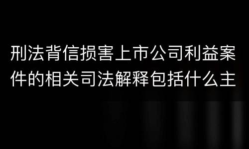 刑法背信损害上市公司利益案件的相关司法解释包括什么主要内容