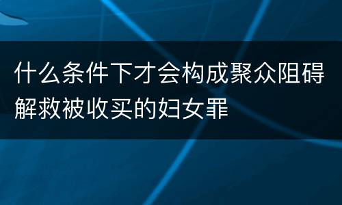 什么条件下才会构成聚众阻碍解救被收买的妇女罪