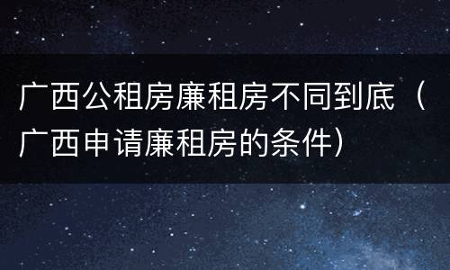 广西公租房廉租房不同到底（广西申请廉租房的条件）