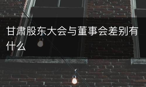 甘肃股东大会与董事会差别有什么