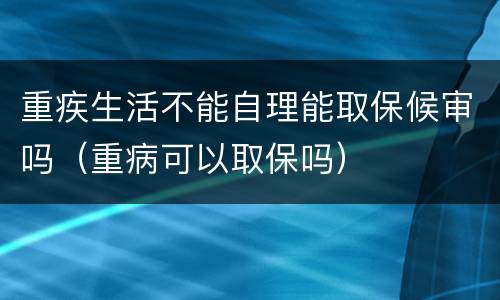 重疾生活不能自理能取保候审吗（重病可以取保吗）