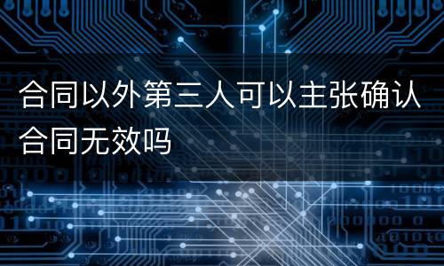 合同以外第三人可以主张确认合同无效吗