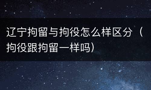 辽宁拘留与拘役怎么样区分（拘役跟拘留一样吗）