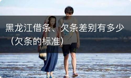 黑龙江借条、欠条差别有多少（欠条的标准）