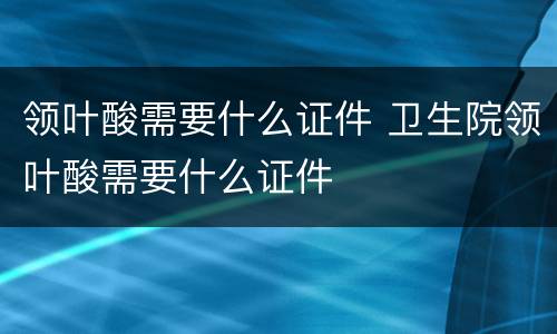 领叶酸需要什么证件 卫生院领叶酸需要什么证件
