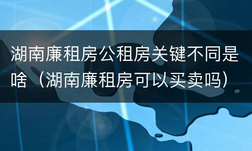 湖南廉租房公租房关键不同是啥(湖南廉租房可以买卖吗)