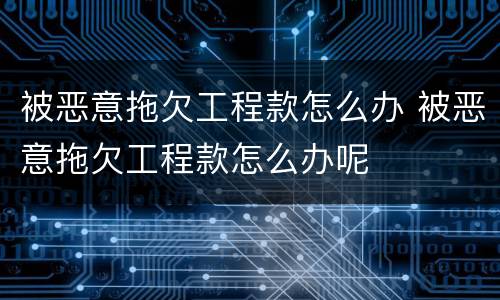 被恶意拖欠工程款怎么办 被恶意拖欠工程款怎么办呢