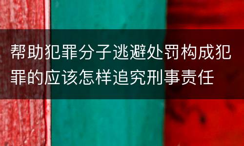 帮助犯罪分子逃避处罚构成犯罪的应该怎样追究刑事责任