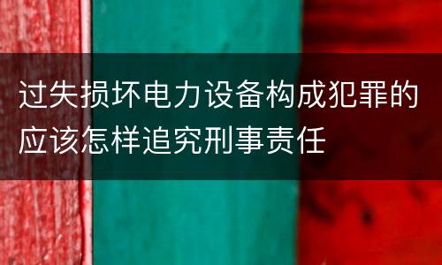 过失损坏电力设备构成犯罪的应该怎样追究刑事责任