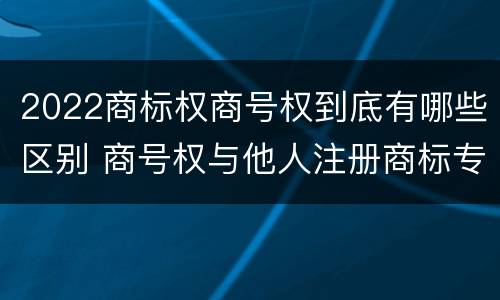 2022商标权商号权到底有哪些区别 商号权与他人注册商标专用权的冲突