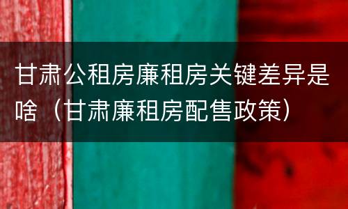 甘肃公租房廉租房关键差异是啥（甘肃廉租房配售政策）