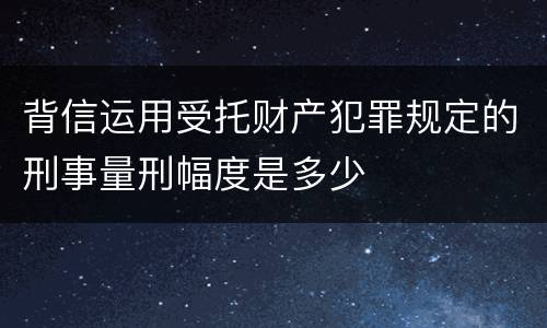 背信运用受托财产犯罪规定的刑事量刑幅度是多少