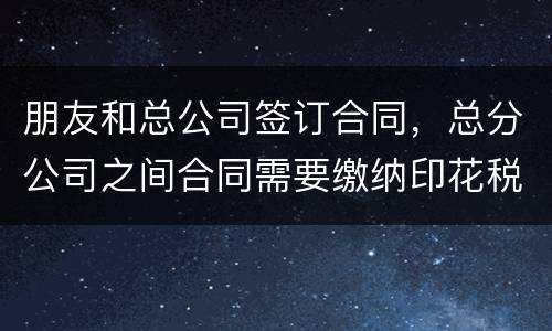 朋友和总公司签订合同，总分公司之间合同需要缴纳印花税吗