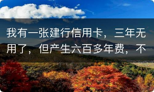 我有一张建行信用卡，三年无用了，但产生六百多年费，不还能够吗