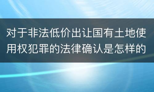 对于非法低价出让国有土地使用权犯罪的法律确认是怎样的