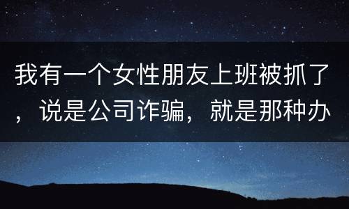 我有一个女性朋友上班被抓了，说是公司诈骗，就是那种办了信用卡不能用，提前收了别人