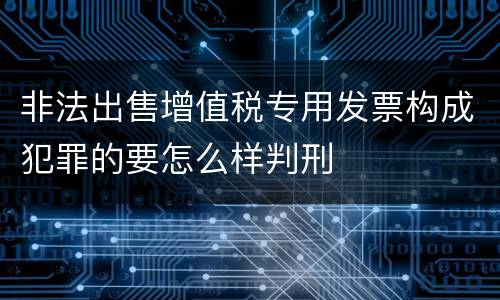 非法出售增值税专用发票构成犯罪的要怎么样判刑