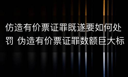 仿造有价票证罪既遂要如何处罚 伪造有价票证罪数额巨大标准