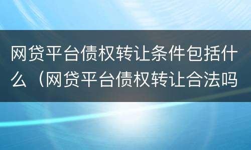 网贷平台债权转让条件包括什么（网贷平台债权转让合法吗）