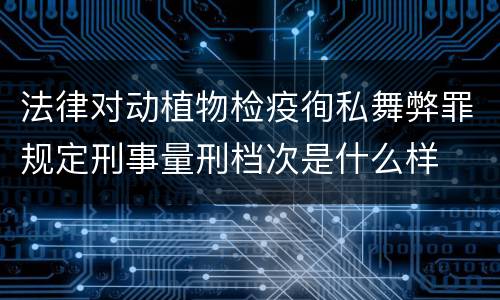 法律对动植物检疫徇私舞弊罪规定刑事量刑档次是什么样