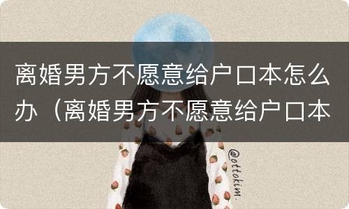 离婚男方不愿意给户口本怎么办（离婚男方不愿意给户口本怎么办理）