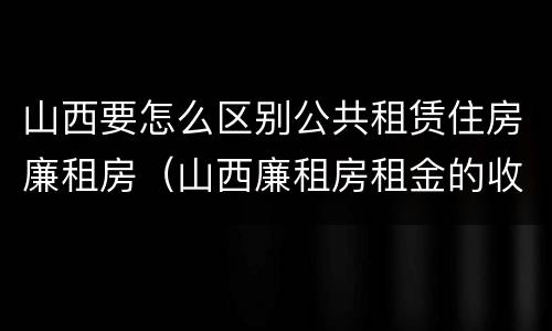 山西要怎么区别公共租赁住房廉租房（山西廉租房租金的收费标准）
