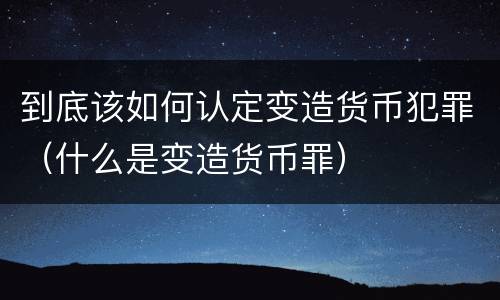 到底该如何认定变造货币犯罪（什么是变造货币罪）