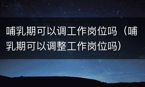 哺乳期可以调工作岗位吗（哺乳期可以调整工作岗位吗）