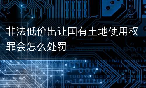 非法低价出让国有土地使用权罪会怎么处罚