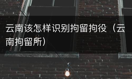 云南该怎样识别拘留拘役（云南拘留所）