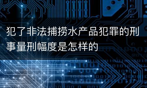 犯了非法捕捞水产品犯罪的刑事量刑幅度是怎样的