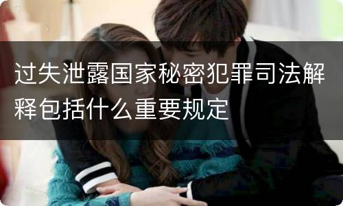 过失泄露国家秘密犯罪司法解释包括什么重要规定