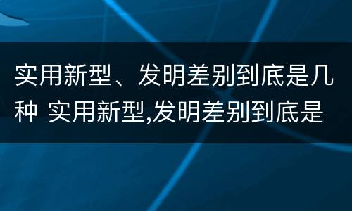 实用新型、发明差别到底是几种 实用新型,发明差别到底是几种类型