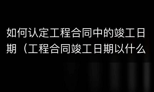 如何认定工程合同中的竣工日期（工程合同竣工日期以什么为准）