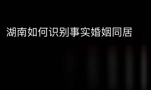 湖南如何识别事实婚姻同居