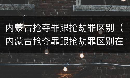 内蒙古抢夺罪跟抢劫罪区别（内蒙古抢夺罪跟抢劫罪区别在哪）