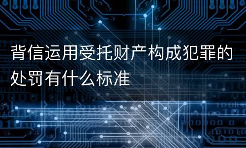 背信运用受托财产构成犯罪的处罚有什么标准