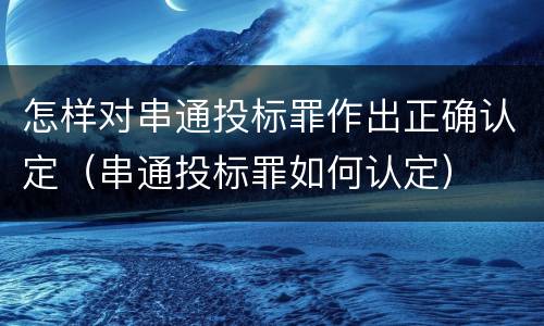 怎样对串通投标罪作出正确认定（串通投标罪如何认定）
