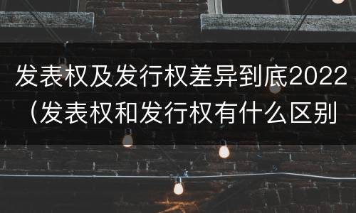 发表权及发行权差异到底2022（发表权和发行权有什么区别）
