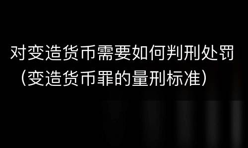 对变造货币需要如何判刑处罚（变造货币罪的量刑标准）