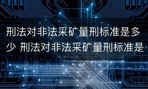 刑法对非法采矿量刑标准是多少 刑法对非法采矿量刑标准是多少条规定